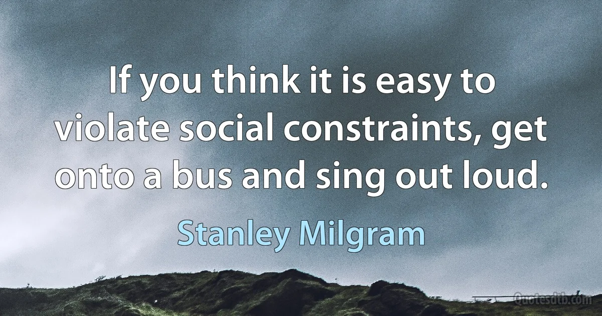 If you think it is easy to violate social constraints, get onto a bus and sing out loud. (Stanley Milgram)