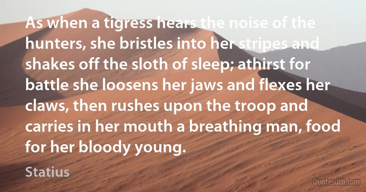 As when a tigress hears the noise of the hunters, she bristles into her stripes and shakes off the sloth of sleep; athirst for battle she loosens her jaws and flexes her claws, then rushes upon the troop and carries in her mouth a breathing man, food for her bloody young. (Statius)