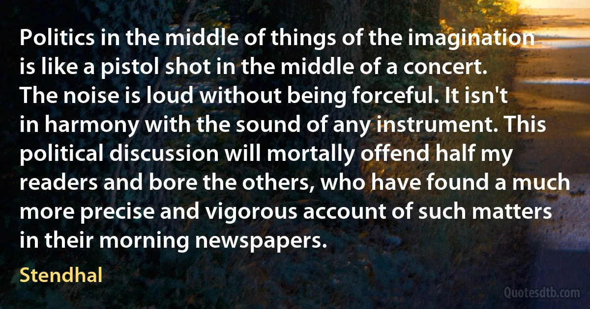 Politics in the middle of things of the imagination is like a pistol shot in the middle of a concert. The noise is loud without being forceful. It isn't in harmony with the sound of any instrument. This political discussion will mortally offend half my readers and bore the others, who have found a much more precise and vigorous account of such matters in their morning newspapers. (Stendhal)