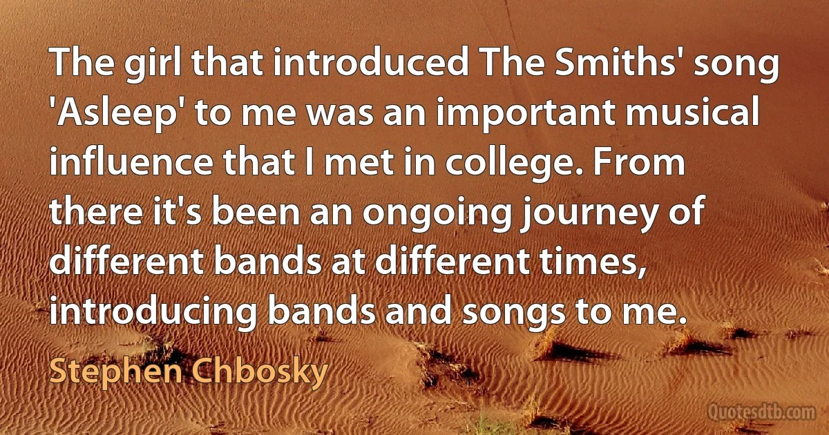 The girl that introduced The Smiths' song 'Asleep' to me was an important musical influence that I met in college. From there it's been an ongoing journey of different bands at different times, introducing bands and songs to me. (Stephen Chbosky)