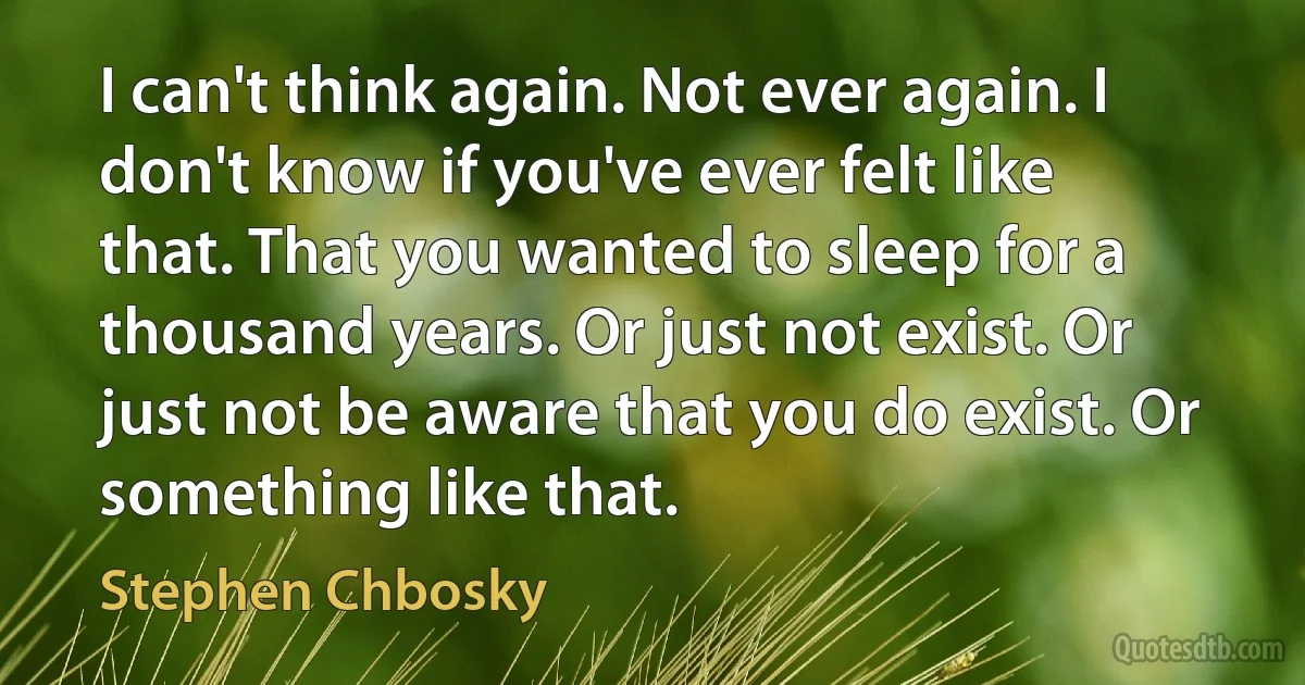 I can't think again. Not ever again. I don't know if you've ever felt like that. That you wanted to sleep for a thousand years. Or just not exist. Or just not be aware that you do exist. Or something like that. (Stephen Chbosky)