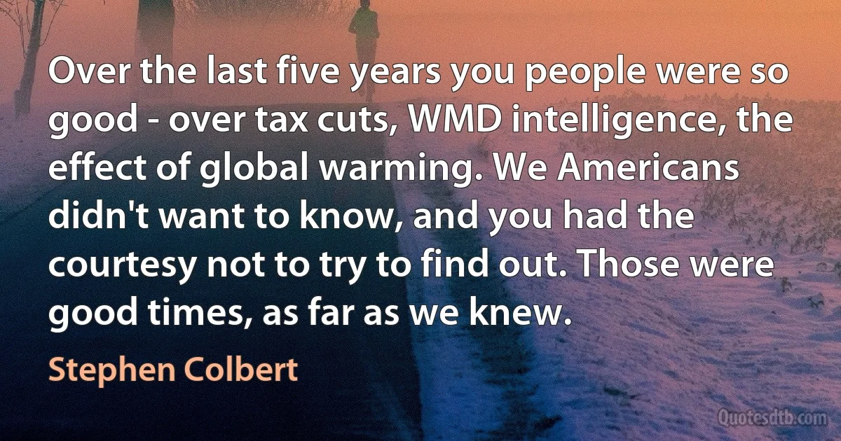 Over the last five years you people were so good - over tax cuts, WMD intelligence, the effect of global warming. We Americans didn't want to know, and you had the courtesy not to try to find out. Those were good times, as far as we knew. (Stephen Colbert)