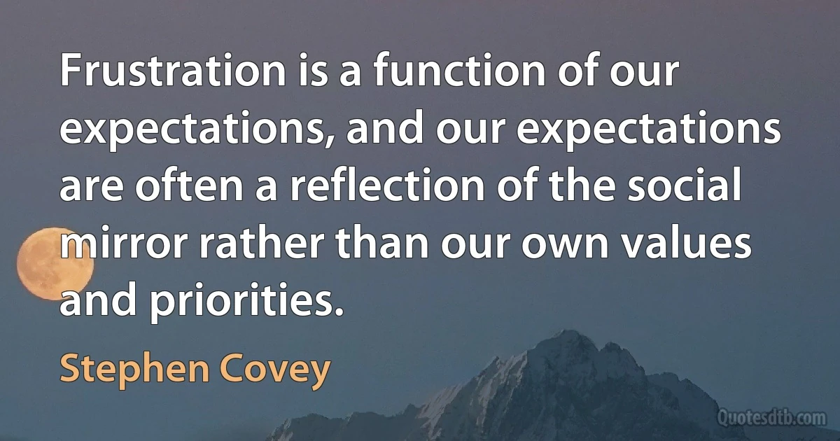 Frustration is a function of our expectations, and our expectations are often a reflection of the social mirror rather than our own values and priorities. (Stephen Covey)