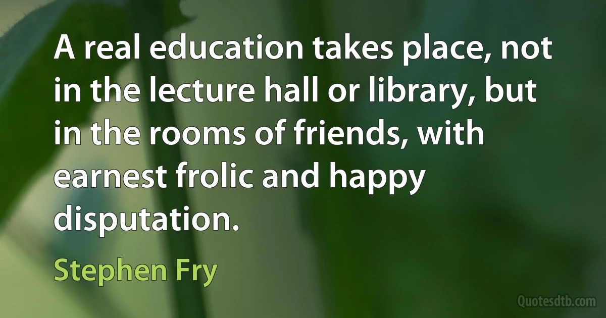 A real education takes place, not in the lecture hall or library, but in the rooms of friends, with earnest frolic and happy disputation. (Stephen Fry)