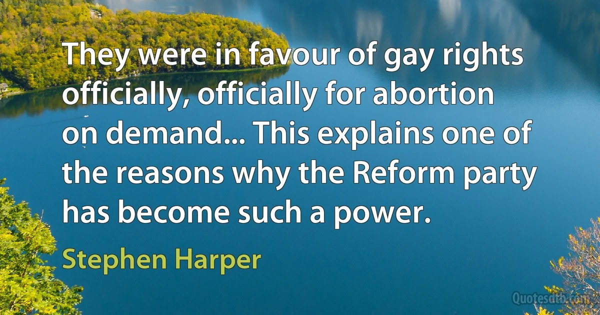 They were in favour of gay rights officially, officially for abortion on demand... This explains one of the reasons why the Reform party has become such a power. (Stephen Harper)