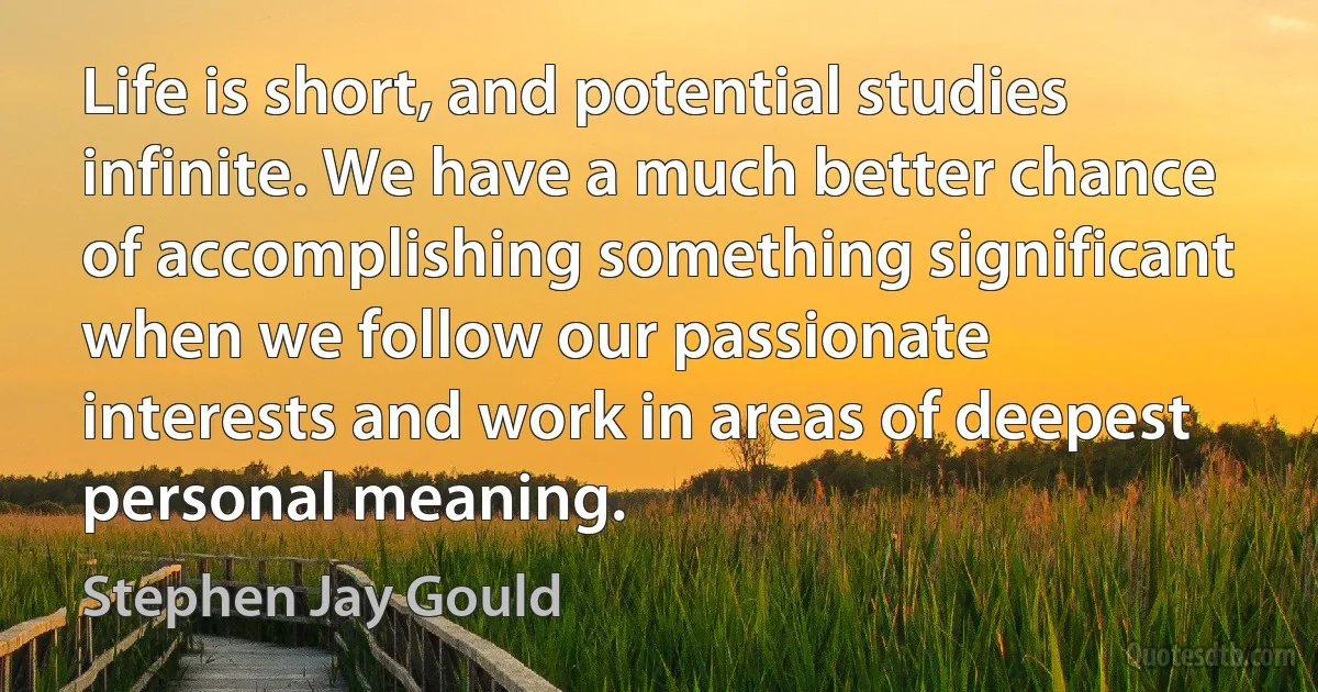 Life is short, and potential studies infinite. We have a much better chance of accomplishing something significant when we follow our passionate interests and work in areas of deepest personal meaning. (Stephen Jay Gould)