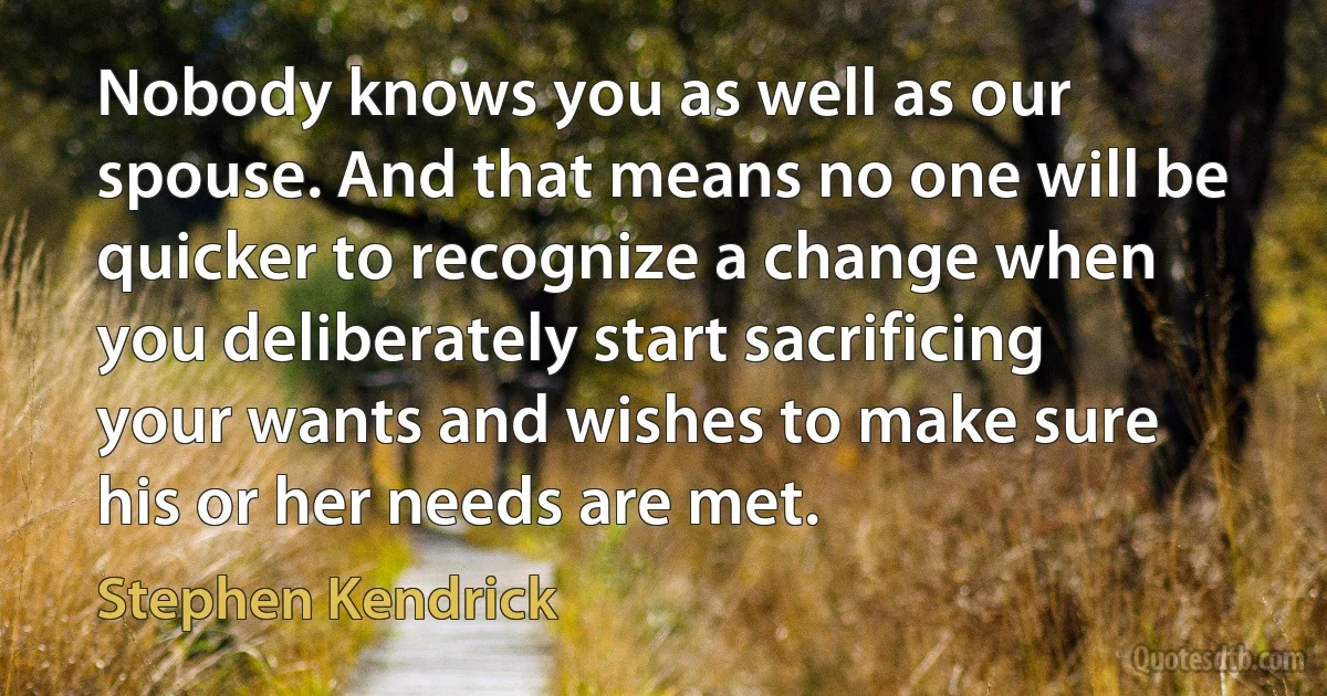 Nobody knows you as well as our spouse. And that means no one will be quicker to recognize a change when you deliberately start sacrificing your wants and wishes to make sure his or her needs are met. (Stephen Kendrick)