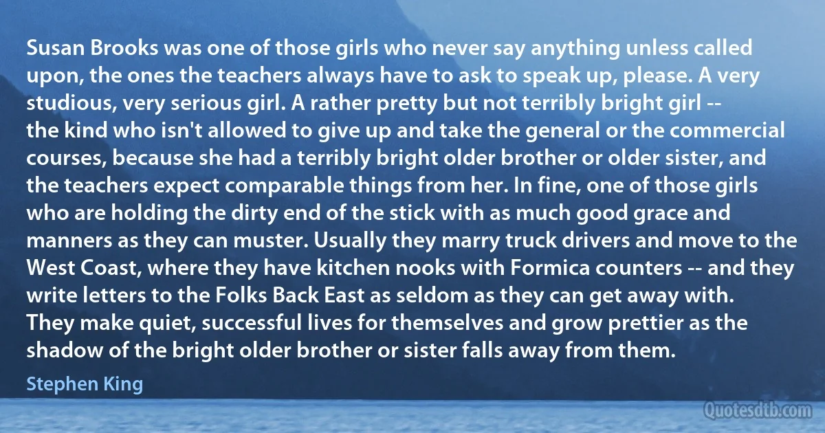 Susan Brooks was one of those girls who never say anything unless called upon, the ones the teachers always have to ask to speak up, please. A very studious, very serious girl. A rather pretty but not terribly bright girl -- the kind who isn't allowed to give up and take the general or the commercial courses, because she had a terribly bright older brother or older sister, and the teachers expect comparable things from her. In fine, one of those girls who are holding the dirty end of the stick with as much good grace and manners as they can muster. Usually they marry truck drivers and move to the West Coast, where they have kitchen nooks with Formica counters -- and they write letters to the Folks Back East as seldom as they can get away with. They make quiet, successful lives for themselves and grow prettier as the shadow of the bright older brother or sister falls away from them. (Stephen King)