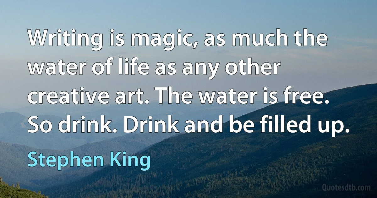 Writing is magic, as much the water of life as any other creative art. The water is free. So drink. Drink and be filled up. (Stephen King)