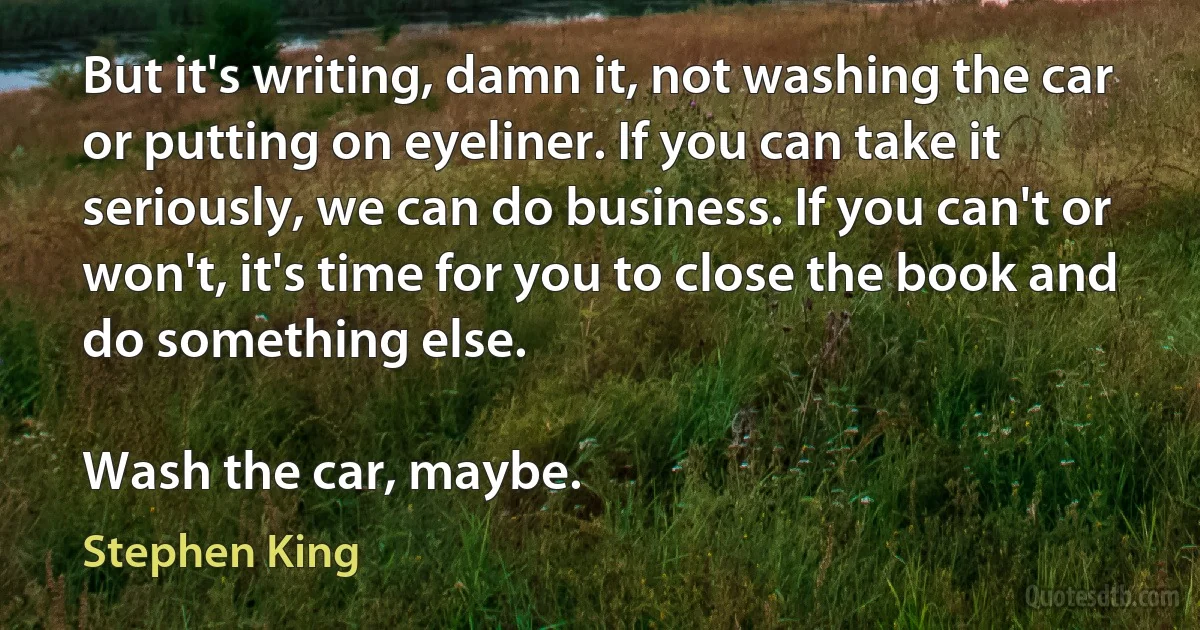 But it's writing, damn it, not washing the car or putting on eyeliner. If you can take it seriously, we can do business. If you can't or won't, it's time for you to close the book and do something else.

Wash the car, maybe. (Stephen King)