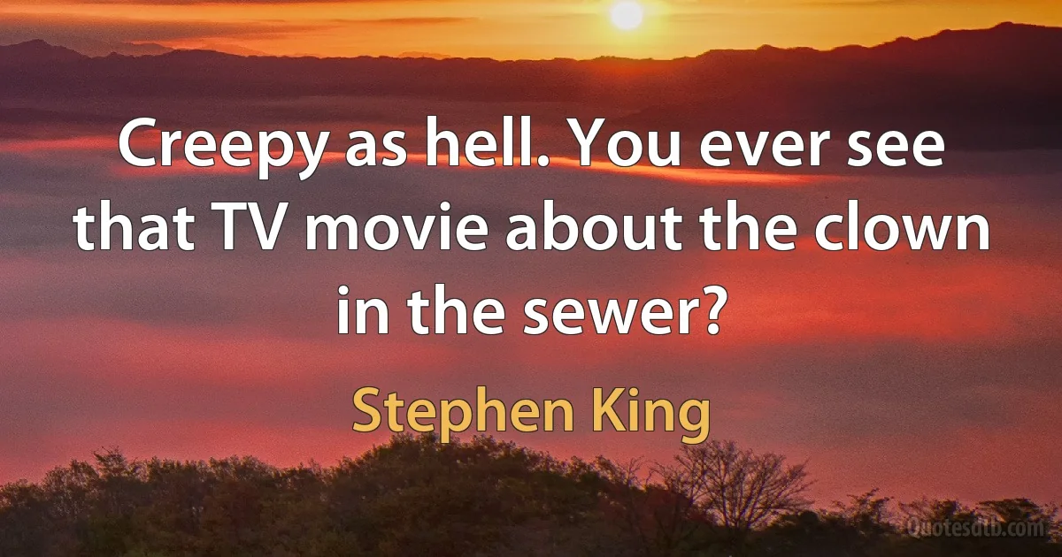 Creepy as hell. You ever see that TV movie about the clown in the sewer? (Stephen King)