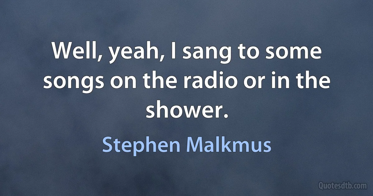 Well, yeah, I sang to some songs on the radio or in the shower. (Stephen Malkmus)