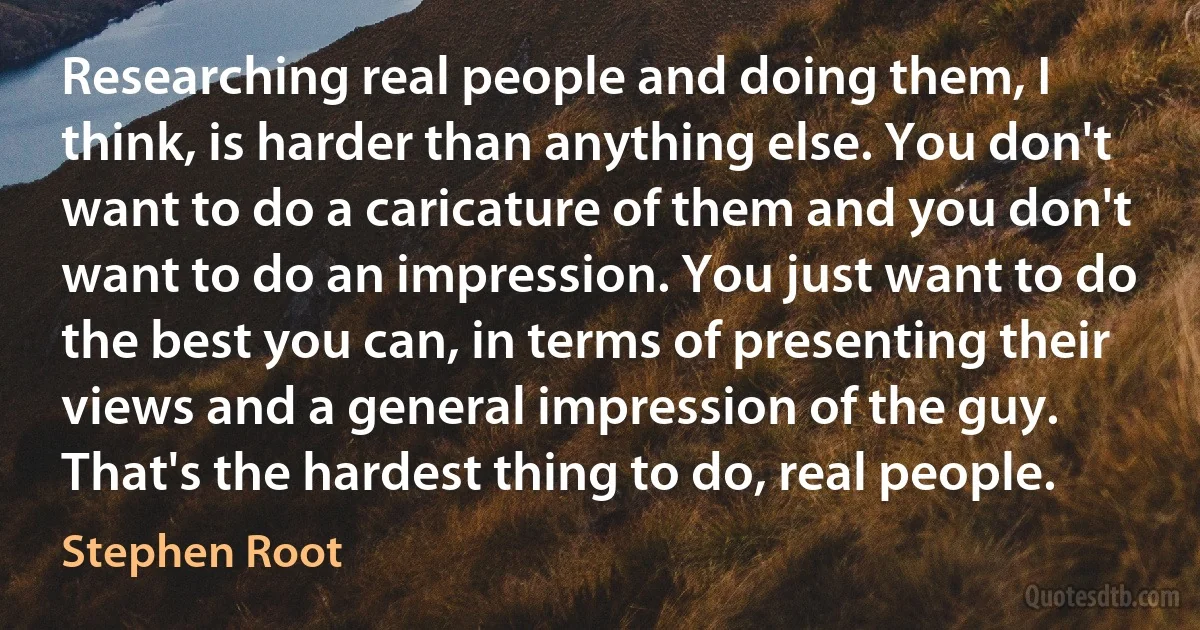 Researching real people and doing them, I think, is harder than anything else. You don't want to do a caricature of them and you don't want to do an impression. You just want to do the best you can, in terms of presenting their views and a general impression of the guy. That's the hardest thing to do, real people. (Stephen Root)