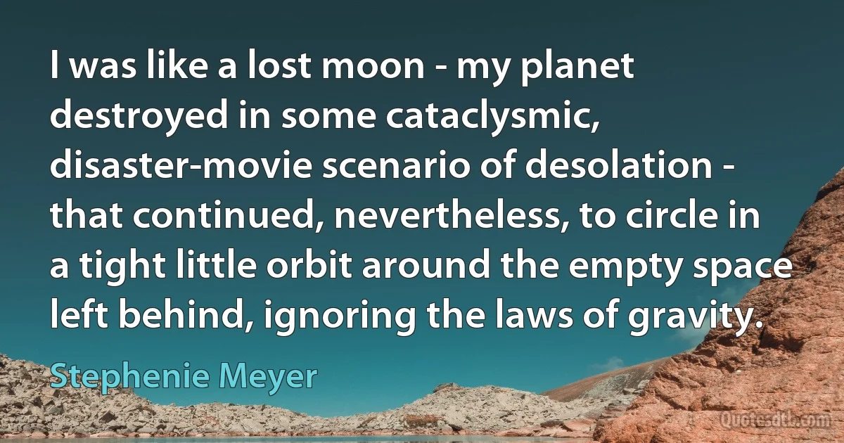 I was like a lost moon - my planet destroyed in some cataclysmic, disaster-movie scenario of desolation - that continued, nevertheless, to circle in a tight little orbit around the empty space left behind, ignoring the laws of gravity. (Stephenie Meyer)