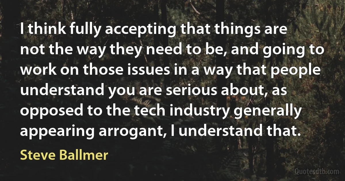 I think fully accepting that things are not the way they need to be, and going to work on those issues in a way that people understand you are serious about, as opposed to the tech industry generally appearing arrogant, I understand that. (Steve Ballmer)