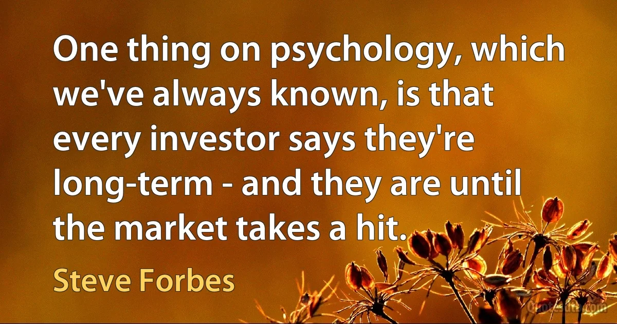 One thing on psychology, which we've always known, is that every investor says they're long-term - and they are until the market takes a hit. (Steve Forbes)