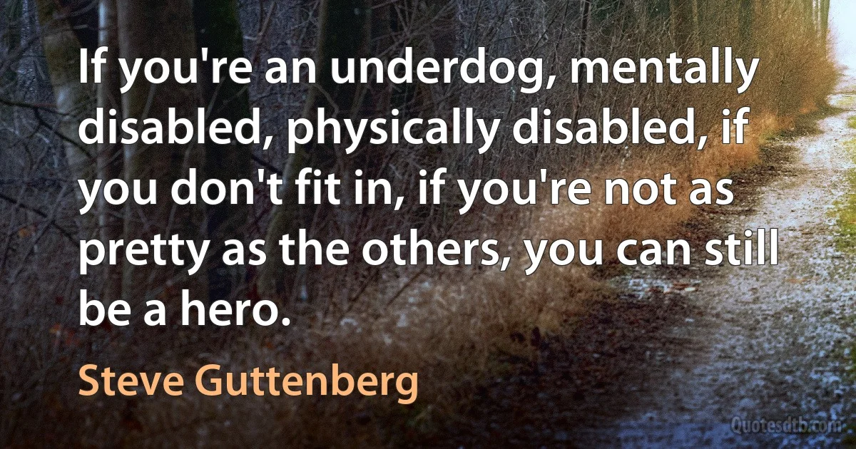 If you're an underdog, mentally disabled, physically disabled, if you don't fit in, if you're not as pretty as the others, you can still be a hero. (Steve Guttenberg)