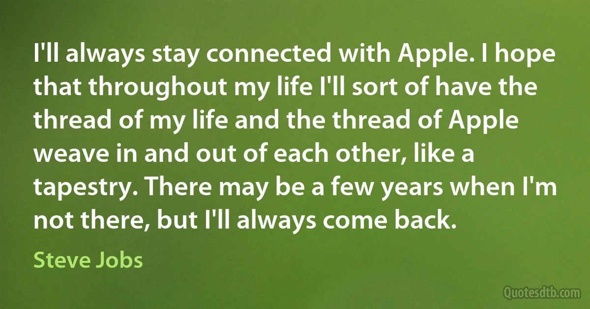 I'll always stay connected with Apple. I hope that throughout my life I'll sort of have the thread of my life and the thread of Apple weave in and out of each other, like a tapestry. There may be a few years when I'm not there, but I'll always come back. (Steve Jobs)