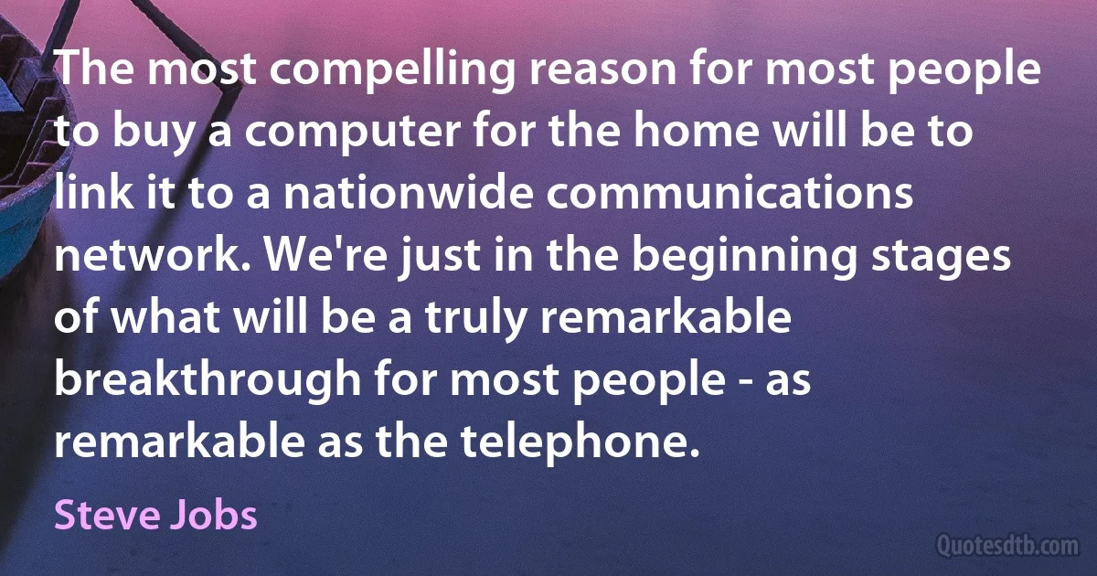 The most compelling reason for most people to buy a computer for the home will be to link it to a nationwide communications network. We're just in the beginning stages of what will be a truly remarkable breakthrough for most people - as remarkable as the telephone. (Steve Jobs)