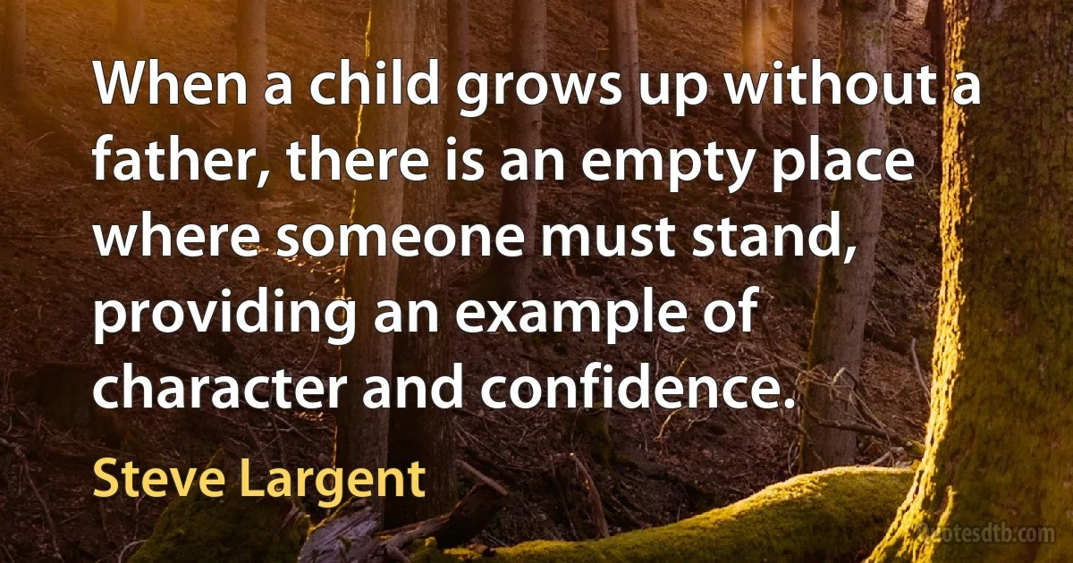 When a child grows up without a father, there is an empty place where someone must stand, providing an example of character and confidence. (Steve Largent)