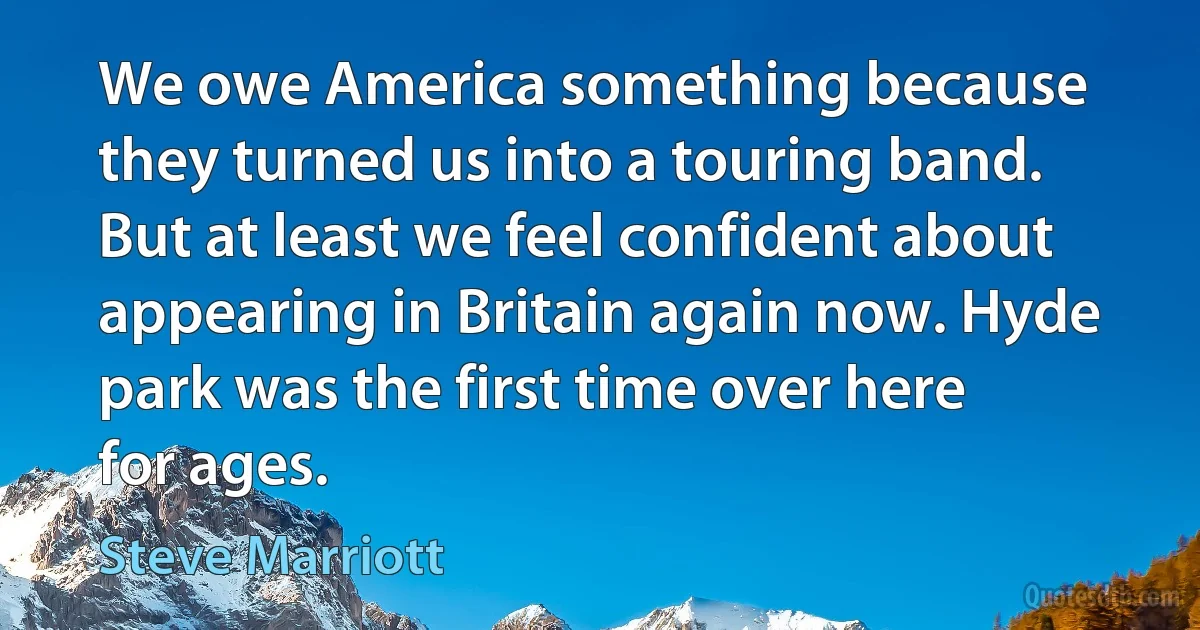 We owe America something because they turned us into a touring band. But at least we feel confident about appearing in Britain again now. Hyde park was the first time over here for ages. (Steve Marriott)