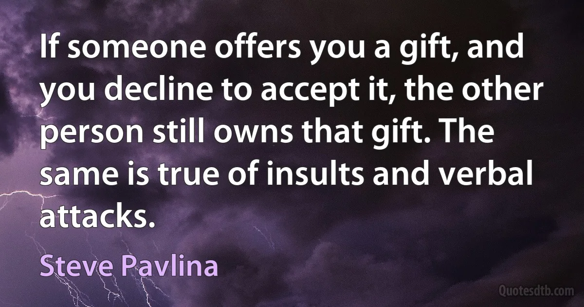 If someone offers you a gift, and you decline to accept it, the other person still owns that gift. The same is true of insults and verbal attacks. (Steve Pavlina)