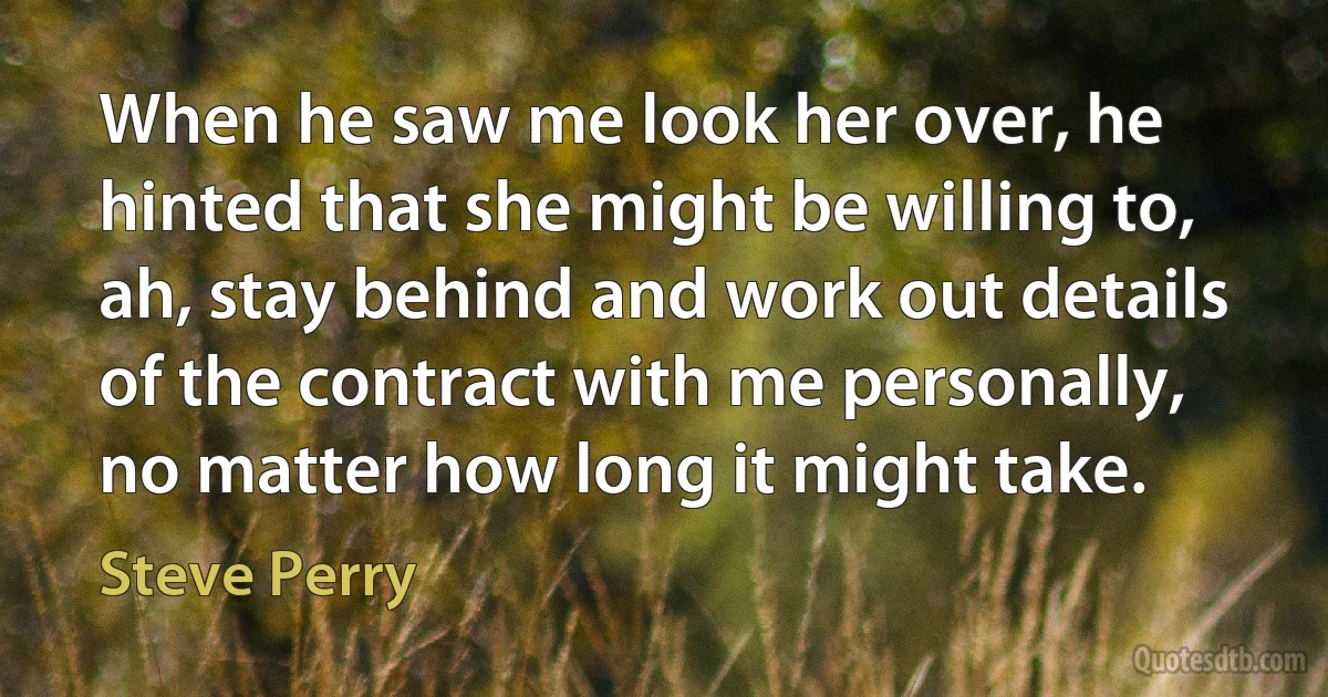 When he saw me look her over, he hinted that she might be willing to, ah, stay behind and work out details of the contract with me personally, no matter how long it might take. (Steve Perry)