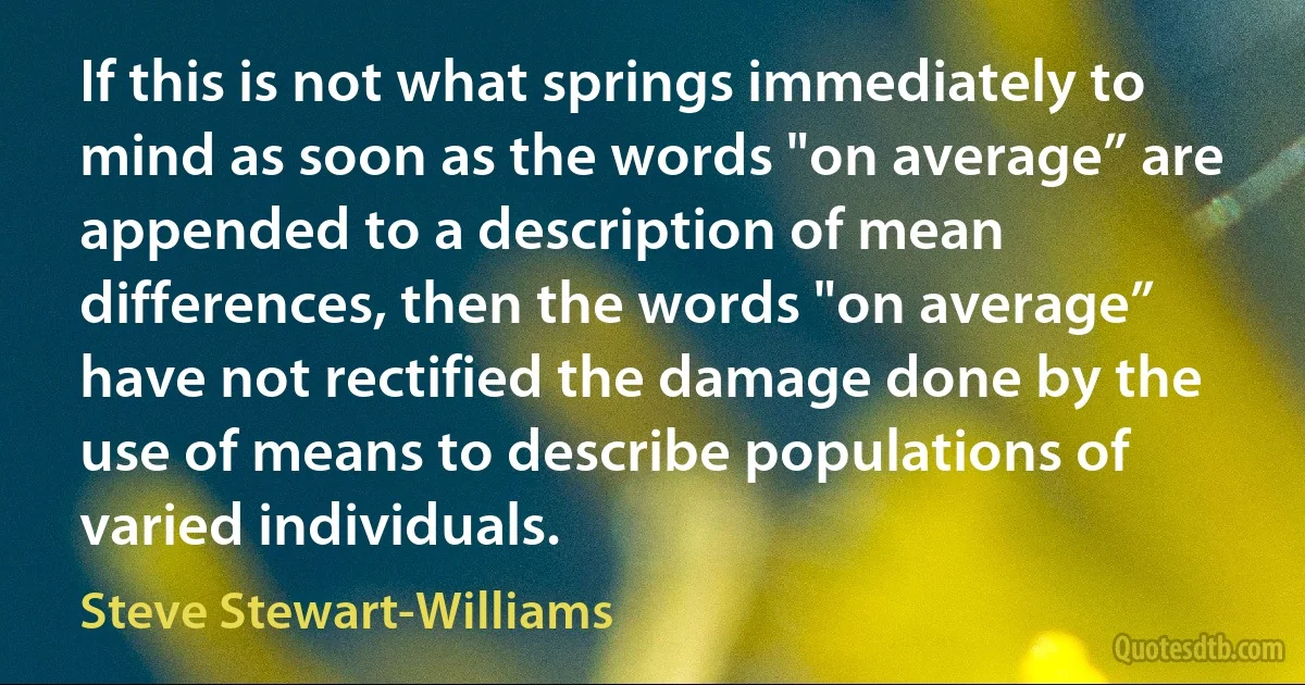 If this is not what springs immediately to mind as soon as the words "on average” are appended to a description of mean differences, then the words "on average” have not rectified the damage done by the use of means to describe populations of varied individuals. (Steve Stewart-Williams)