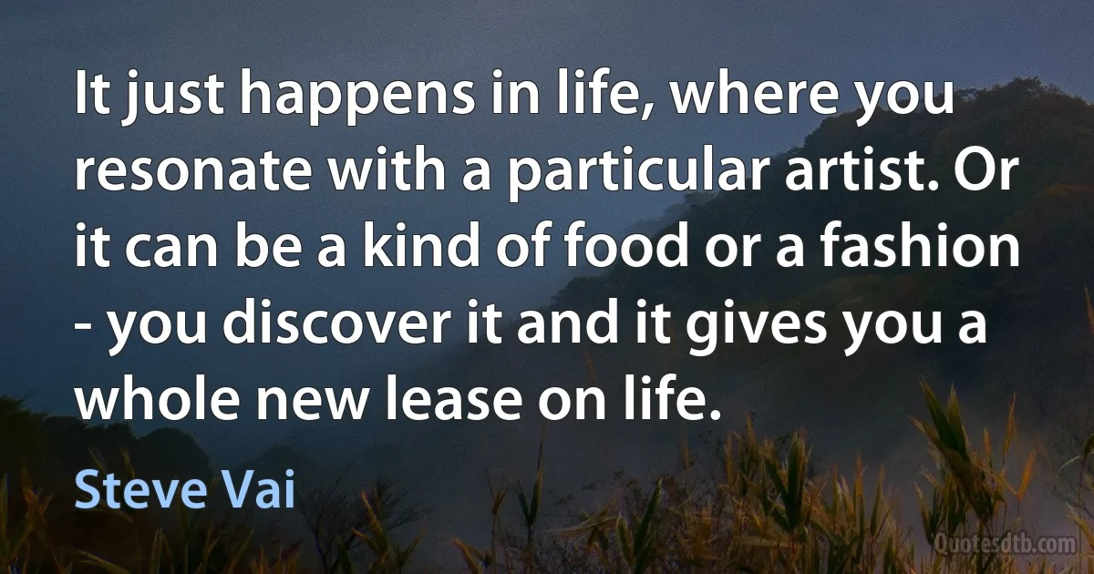 It just happens in life, where you resonate with a particular artist. Or it can be a kind of food or a fashion - you discover it and it gives you a whole new lease on life. (Steve Vai)