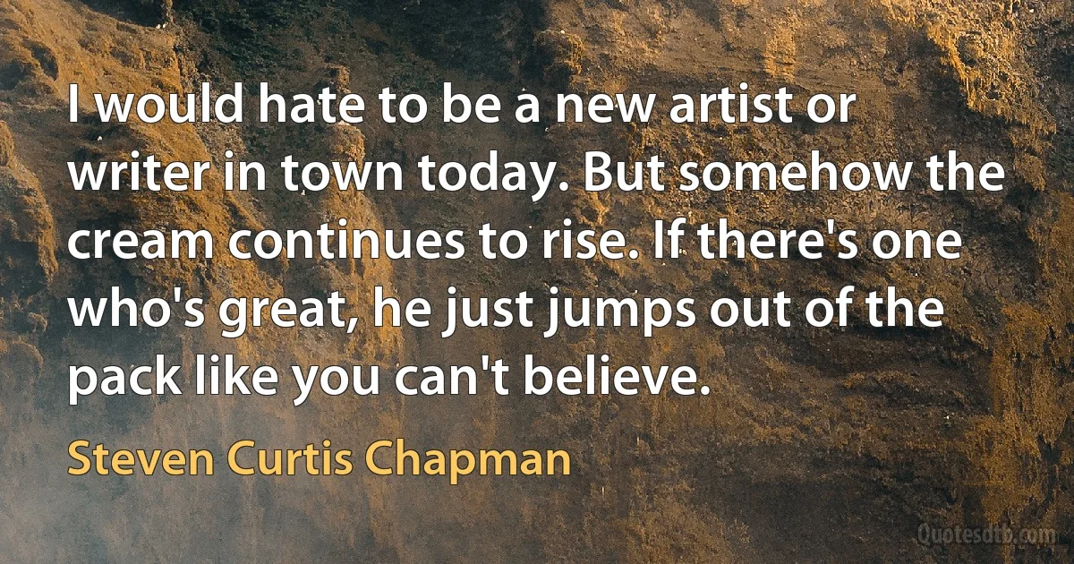 I would hate to be a new artist or writer in town today. But somehow the cream continues to rise. If there's one who's great, he just jumps out of the pack like you can't believe. (Steven Curtis Chapman)