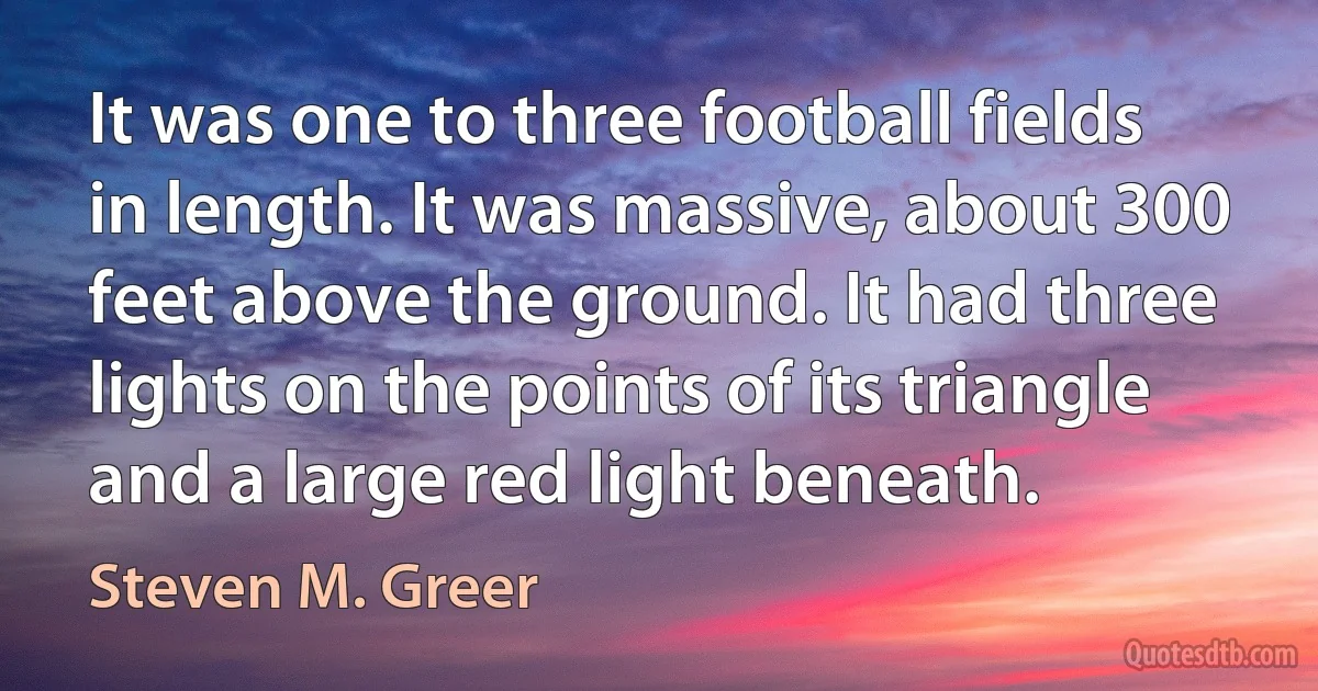 It was one to three football fields in length. It was massive, about 300 feet above the ground. It had three lights on the points of its triangle and a large red light beneath. (Steven M. Greer)