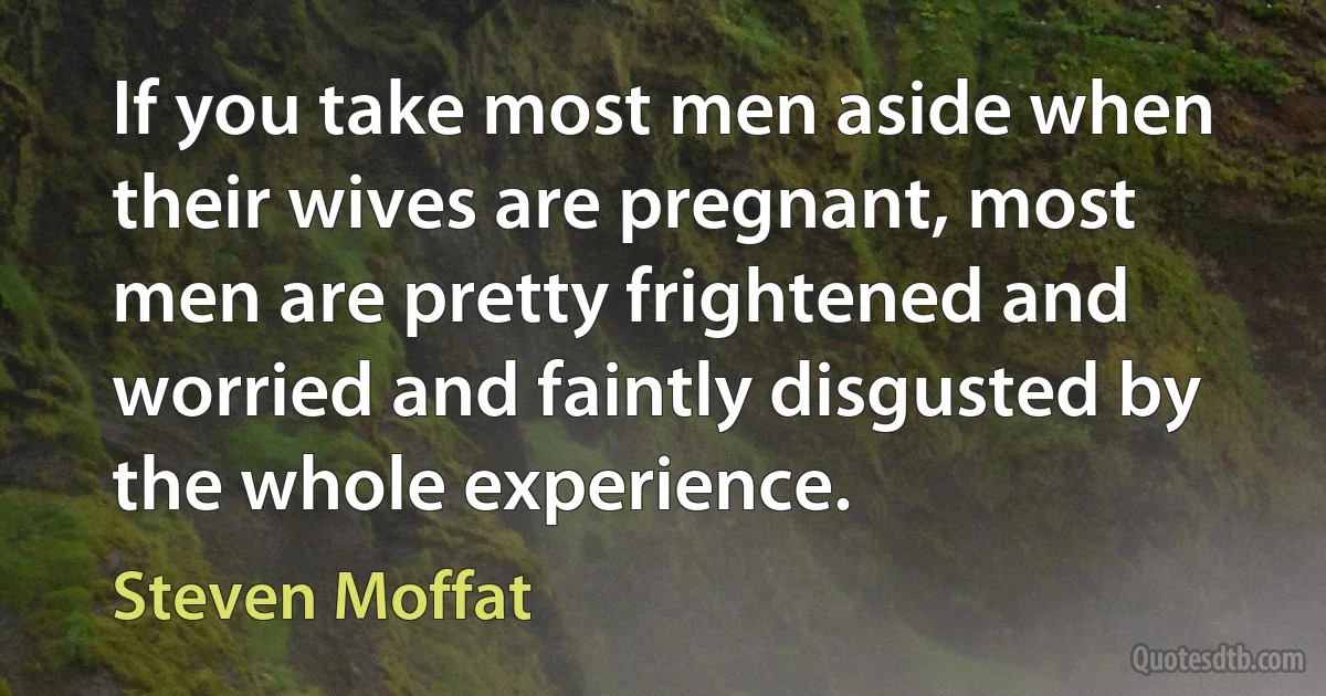 If you take most men aside when their wives are pregnant, most men are pretty frightened and worried and faintly disgusted by the whole experience. (Steven Moffat)