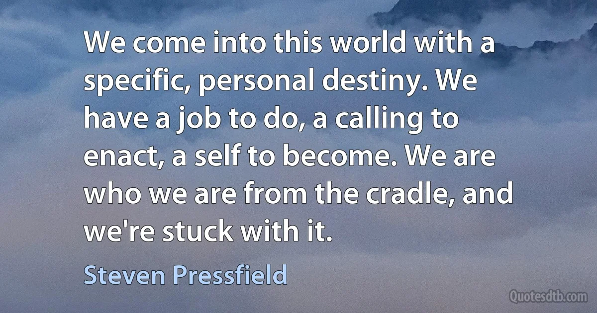 We come into this world with a specific, personal destiny. We have a job to do, a calling to enact, a self to become. We are who we are from the cradle, and we're stuck with it. (Steven Pressfield)