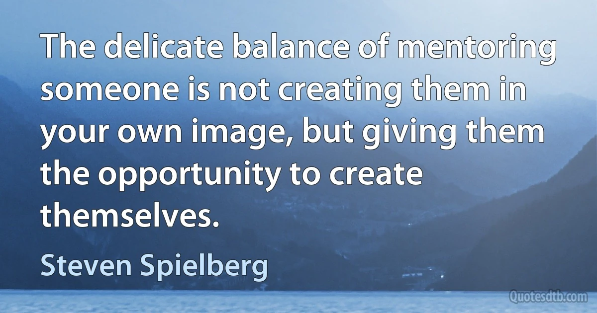 The delicate balance of mentoring someone is not creating them in your own image, but giving them the opportunity to create themselves. (Steven Spielberg)