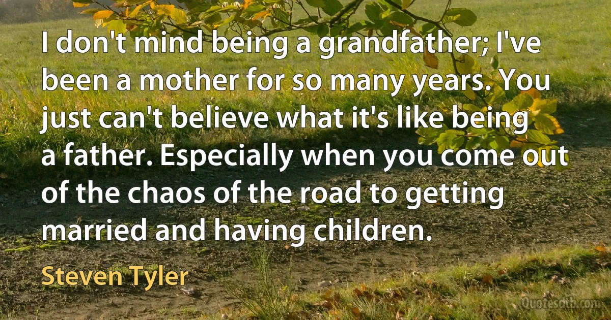 I don't mind being a grandfather; I've been a mother for so many years. You just can't believe what it's like being a father. Especially when you come out of the chaos of the road to getting married and having children. (Steven Tyler)