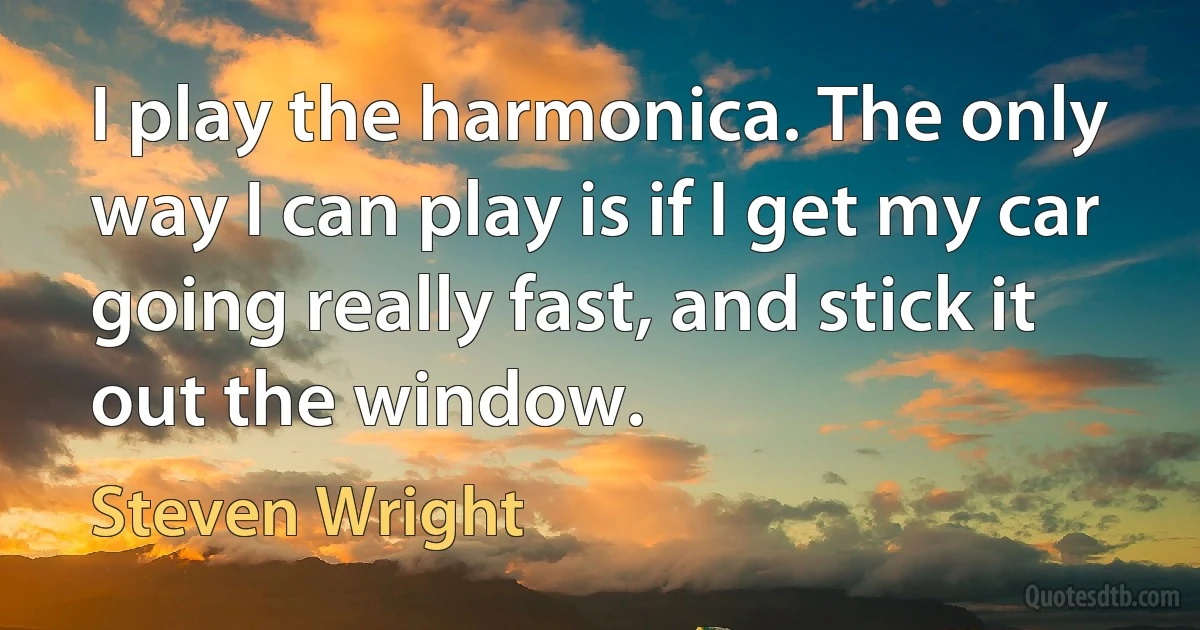 I play the harmonica. The only way I can play is if I get my car going really fast, and stick it out the window. (Steven Wright)