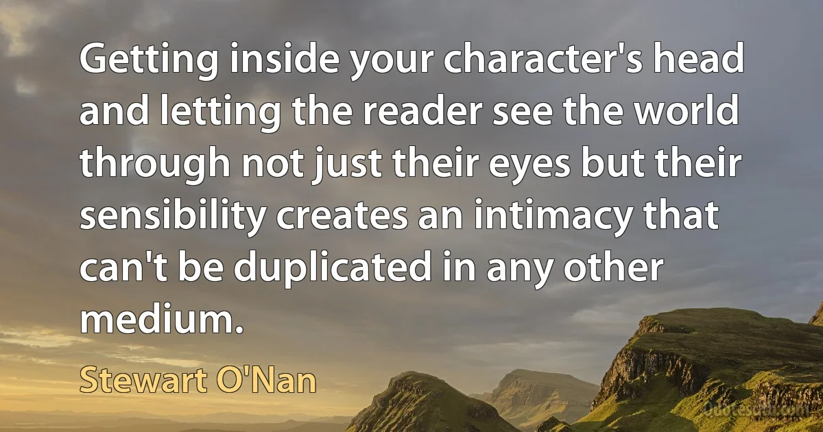 Getting inside your character's head and letting the reader see the world through not just their eyes but their sensibility creates an intimacy that can't be duplicated in any other medium. (Stewart O'Nan)