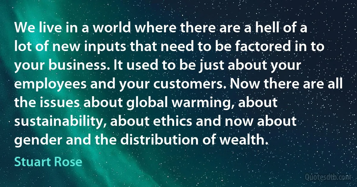 We live in a world where there are a hell of a lot of new inputs that need to be factored in to your business. It used to be just about your employees and your customers. Now there are all the issues about global warming, about sustainability, about ethics and now about gender and the distribution of wealth. (Stuart Rose)