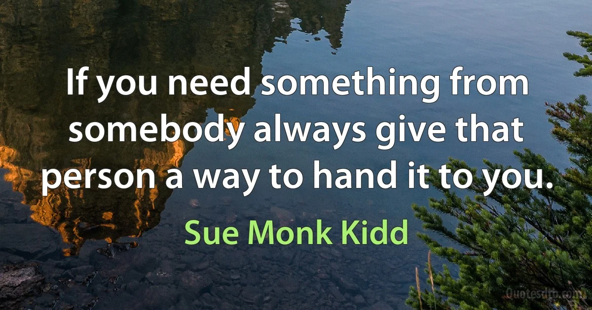 If you need something from somebody always give that person a way to hand it to you. (Sue Monk Kidd)