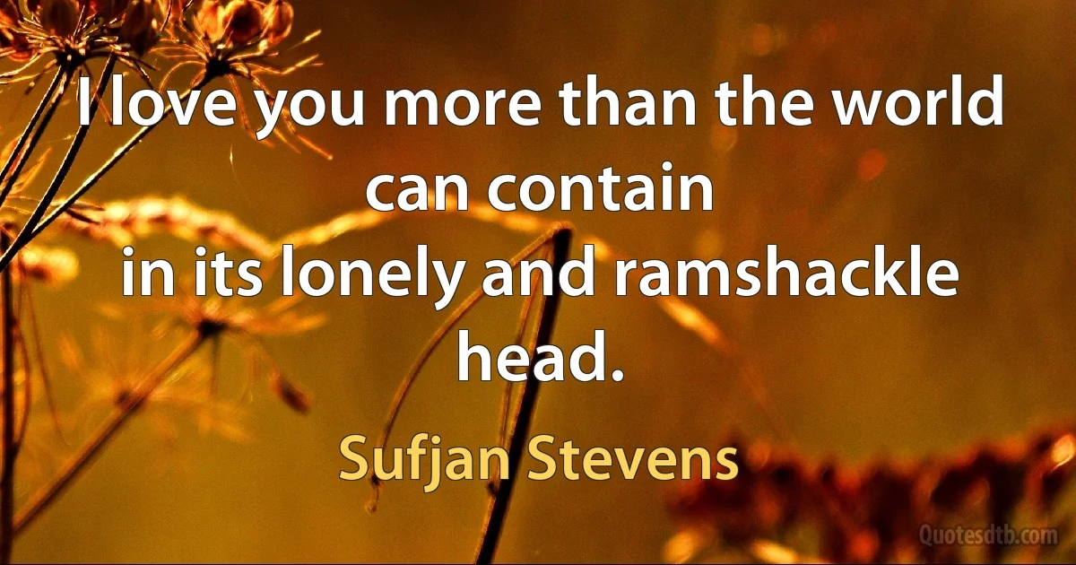 I love you more than the world can contain
in its lonely and ramshackle head. (Sufjan Stevens)