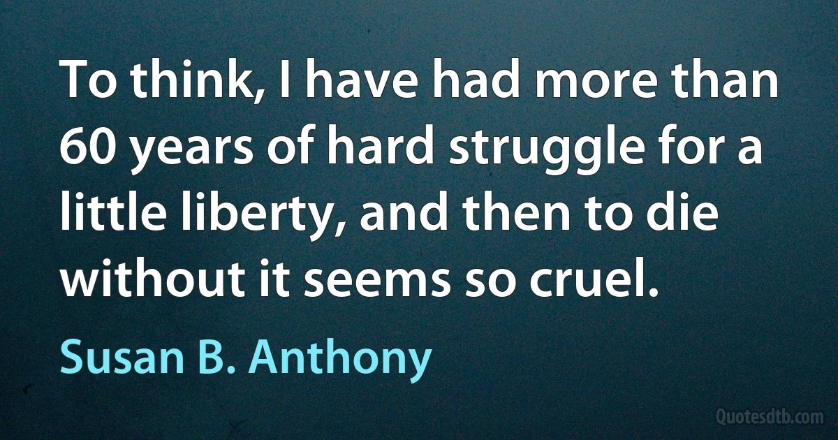 To think, I have had more than 60 years of hard struggle for a little liberty, and then to die without it seems so cruel. (Susan B. Anthony)