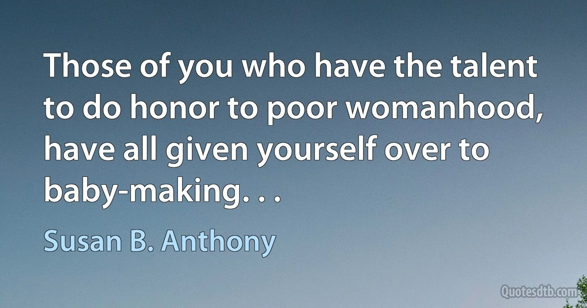 Those of you who have the talent to do honor to poor womanhood, have all given yourself over to baby-making. . . (Susan B. Anthony)