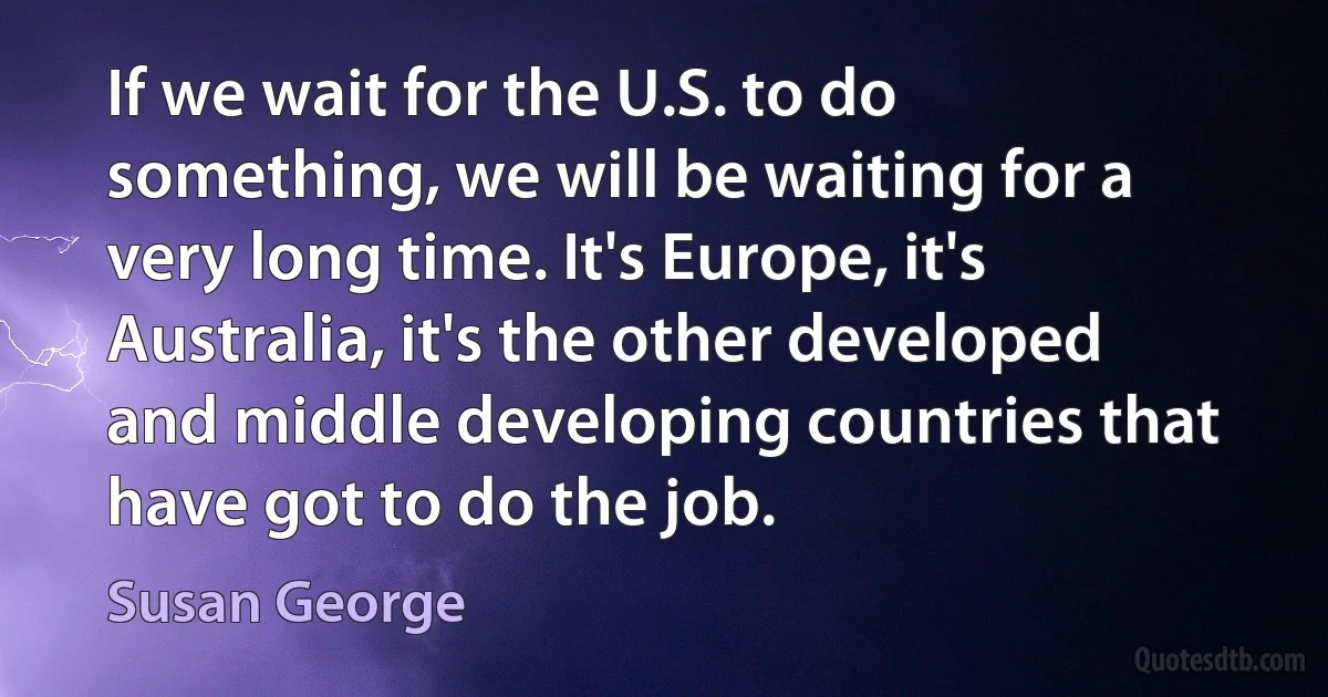 If we wait for the U.S. to do something, we will be waiting for a very long time. It's Europe, it's Australia, it's the other developed and middle developing countries that have got to do the job. (Susan George)