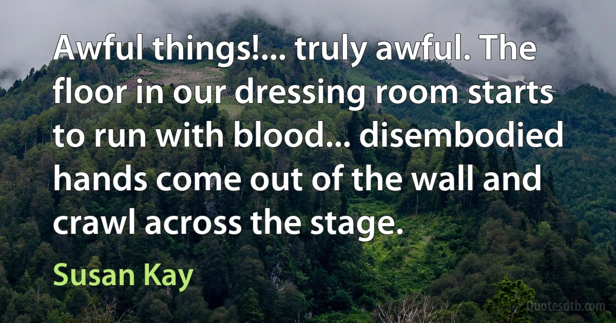 Awful things!... truly awful. The floor in our dressing room starts to run with blood... disembodied hands come out of the wall and crawl across the stage. (Susan Kay)