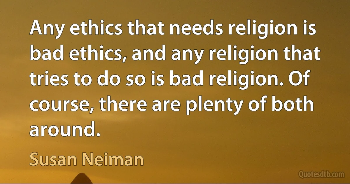 Any ethics that needs religion is bad ethics, and any religion that tries to do so is bad religion. Of course, there are plenty of both around. (Susan Neiman)