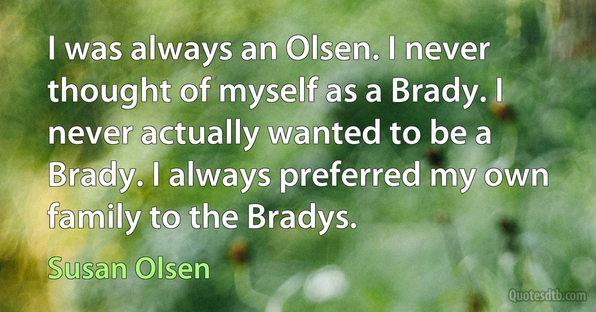 I was always an Olsen. I never thought of myself as a Brady. I never actually wanted to be a Brady. I always preferred my own family to the Bradys. (Susan Olsen)