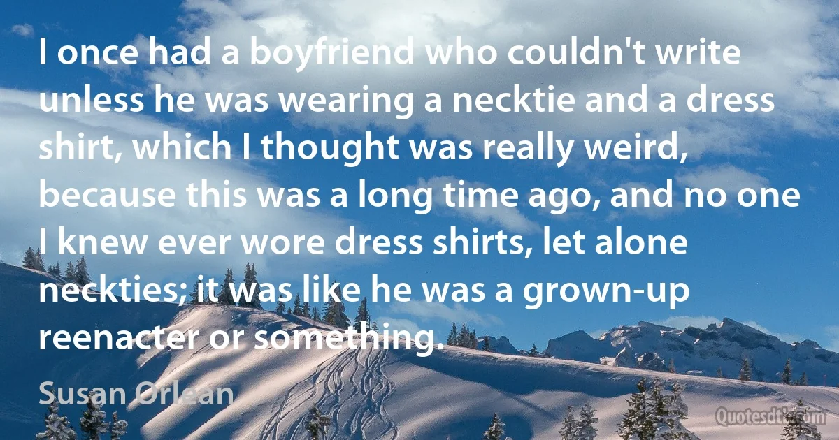 I once had a boyfriend who couldn't write unless he was wearing a necktie and a dress shirt, which I thought was really weird, because this was a long time ago, and no one I knew ever wore dress shirts, let alone neckties; it was like he was a grown-up reenacter or something. (Susan Orlean)