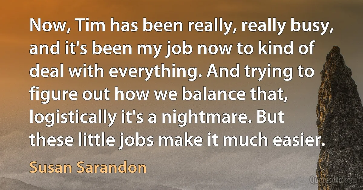 Now, Tim has been really, really busy, and it's been my job now to kind of deal with everything. And trying to figure out how we balance that, logistically it's a nightmare. But these little jobs make it much easier. (Susan Sarandon)