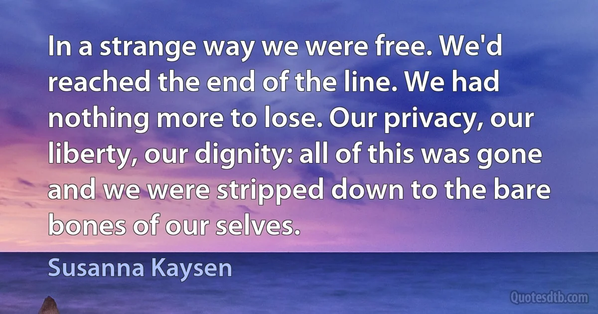 In a strange way we were free. We'd reached the end of the line. We had nothing more to lose. Our privacy, our liberty, our dignity: all of this was gone and we were stripped down to the bare bones of our selves. (Susanna Kaysen)