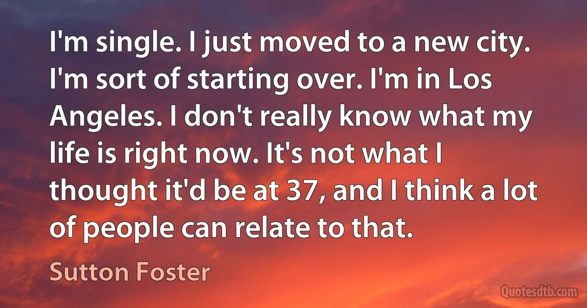 I'm single. I just moved to a new city. I'm sort of starting over. I'm in Los Angeles. I don't really know what my life is right now. It's not what I thought it'd be at 37, and I think a lot of people can relate to that. (Sutton Foster)